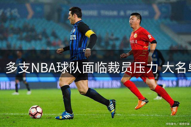 多支NBA球队面临裁员压力 大名单调整进入倒计时